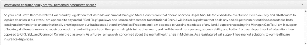 "What areas of public policy are you personally passionate about?"

"As your next State Representative I will stand by legislation that defends our current Michigan State Constitution that deems abortion illegal. Should Roe v. Wade be overturned I will block any and all attempts to legalize abortion in our state. I am opposed to any and all "Red Flag" gun laws, and I am an advocate for Constitutional Carry. I will initiate legislation that holds any and all government entities accountable, both legally and criminally for unconstitutionally shutting down our businesses. I stand by Medical Freedom and I am opposed to vaccine mandates of any kind. I support repealing the Michigan Gas Tax. I am in support of looking at alternate means to repair our roads. I stand with parents on their parental rights in the classroom, and I will demand transparency, accountability, and better from our department of education. I am opposed to CRT, SEL, and Common Core in the classroom. As a Nurse I am gravely concerned about the mental health crisis in Michigan. As a legislature I will support free market solutions to our Healthcare Insurance disparities."