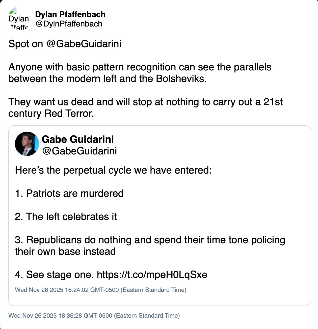 Deleted tweet from Dylan Pfaffenbach (@DylnPfaffenbach) dated Nov. 26, 2025.

Original post by Gabe Guidarini (@GabeGuidarini):

"Here’s the perpetual cycle we have entered:

1. Patriots are murdered

2. The left celebrates it

3. Republicans do nothing and spend their time tone policing their own base instead

4. See stage one."

Repost by Pfaffenbach:

"Spot on @GabeGuidarini

Anyone with basic pattern recognition can see the parallels between the modern left and the Bolsheviks.

They want us dead and will stop at nothing to carry out a 21st century Red Terror."