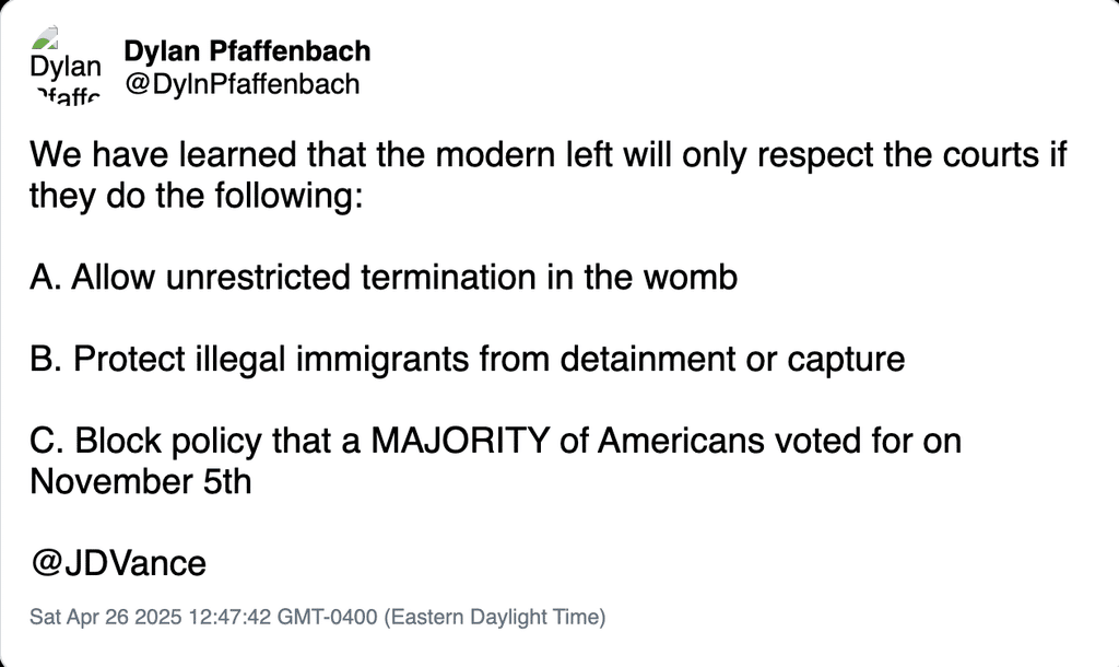 Deleted tweet from @DylnPfaffenbach, April 26, 2025:

"We have learned that the modern left will only respect the courts if they do the following:

A. Allow unrestricted termination in the womb

B. Protect illegal immigrants from detainment or capture

C. Block policy that a MAJORITY of Americans voted for on November 5th

@JDVance"